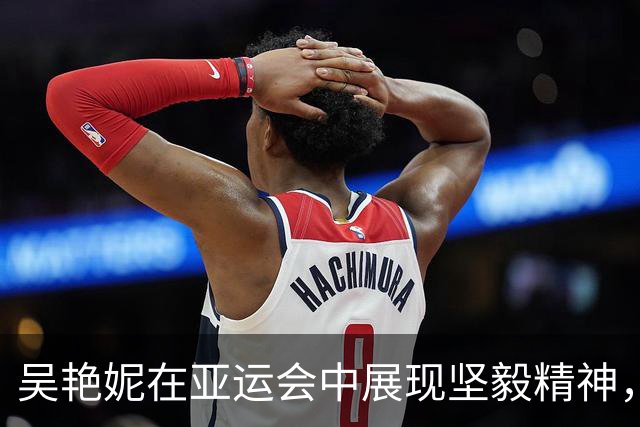 吴艳妮在亚运会中展现坚毅精神，获铜牌依旧昂扬